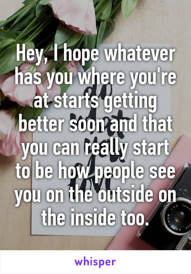 Hey, I hope whatever has you where you're at starts getting better soon and that you can really start to be how people see you on the outside on the inside too.