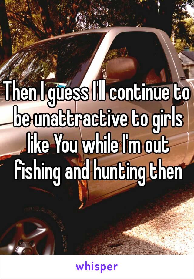 Then I guess I'll continue to be unattractive to girls like You while I'm out fishing and hunting then