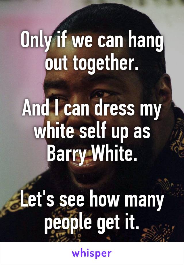 Only if we can hang
out together.

And I can dress my white self up as Barry White.

Let's see how many
people get it.