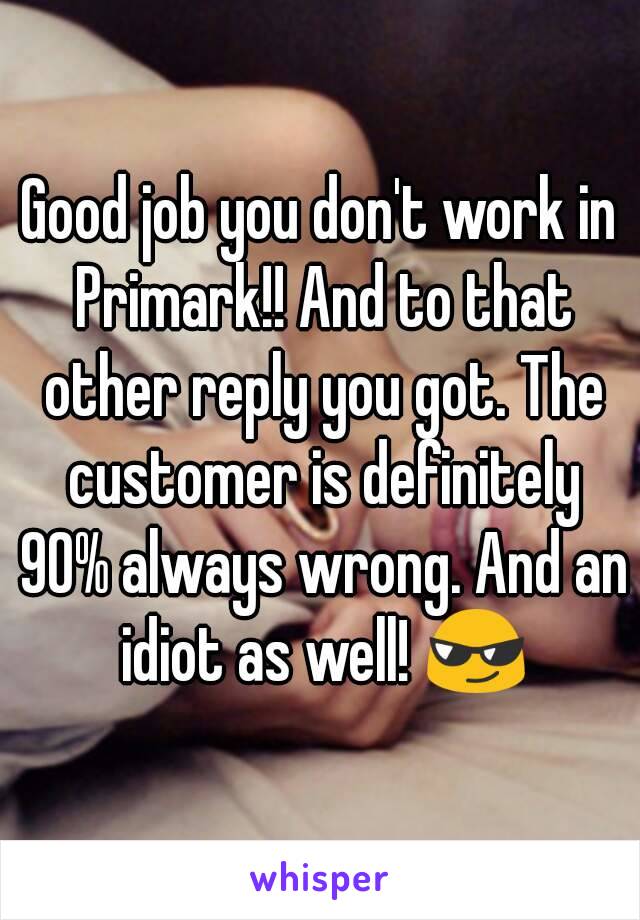 Good job you don't work in Primark!! And to that other reply you got. The customer is definitely 90% always wrong. And an idiot as well! 😎