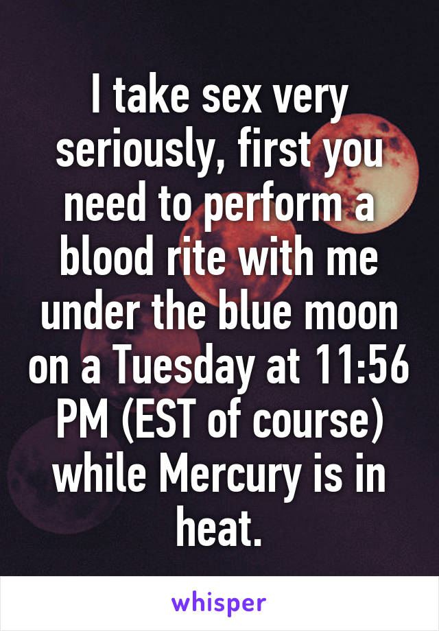 I take sex very seriously, first you need to perform a blood rite with me under the blue moon on a Tuesday at 11:56 PM (EST of course) while Mercury is in heat.