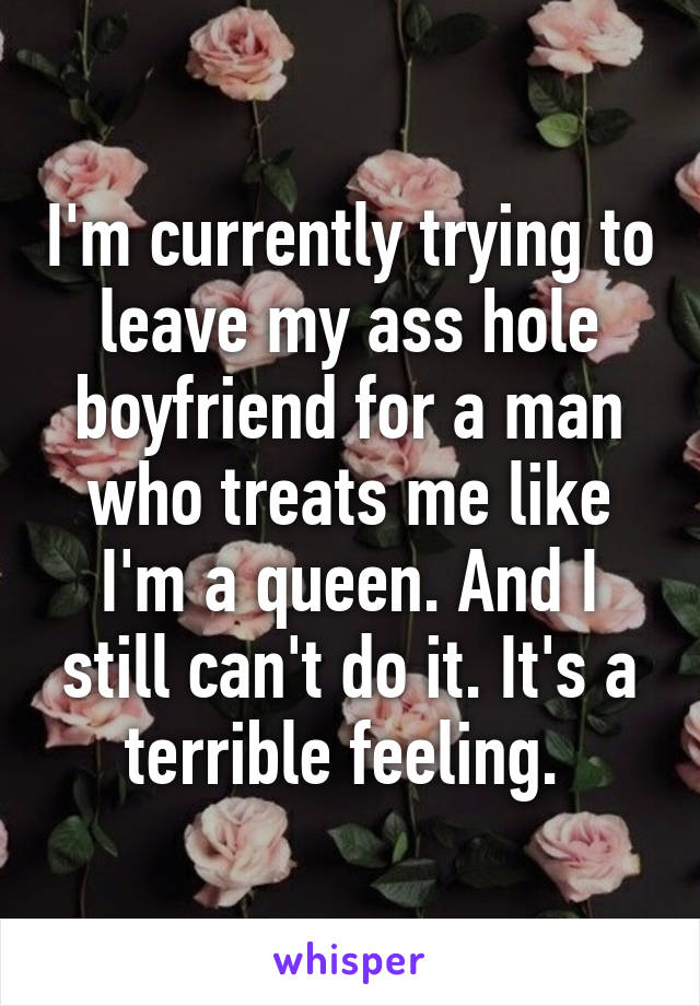 I'm currently trying to leave my ass hole boyfriend for a man who treats me like I'm a queen. And I still can't do it. It's a terrible feeling. 