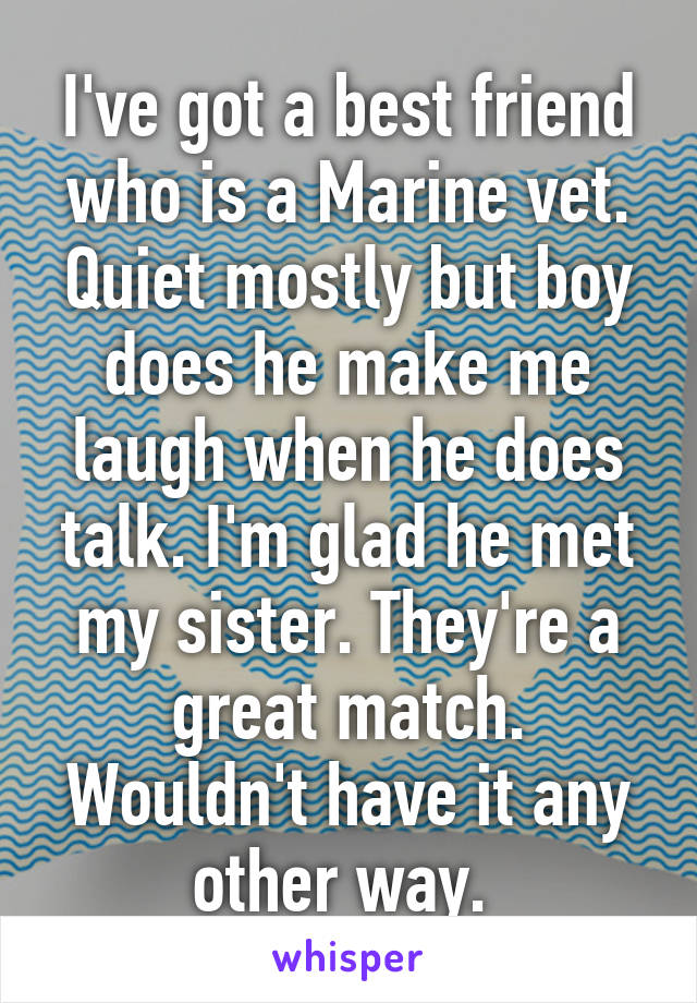 I've got a best friend who is a Marine vet. Quiet mostly but boy does he make me laugh when he does talk. I'm glad he met my sister. They're a great match. Wouldn't have it any other way. 