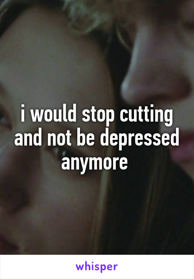 i would stop cutting and not be depressed anymore 