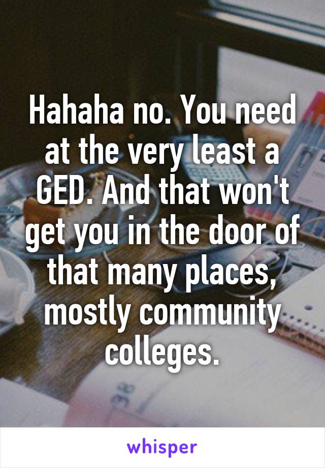 Hahaha no. You need at the very least a GED. And that won't get you in the door of that many places, mostly community colleges.