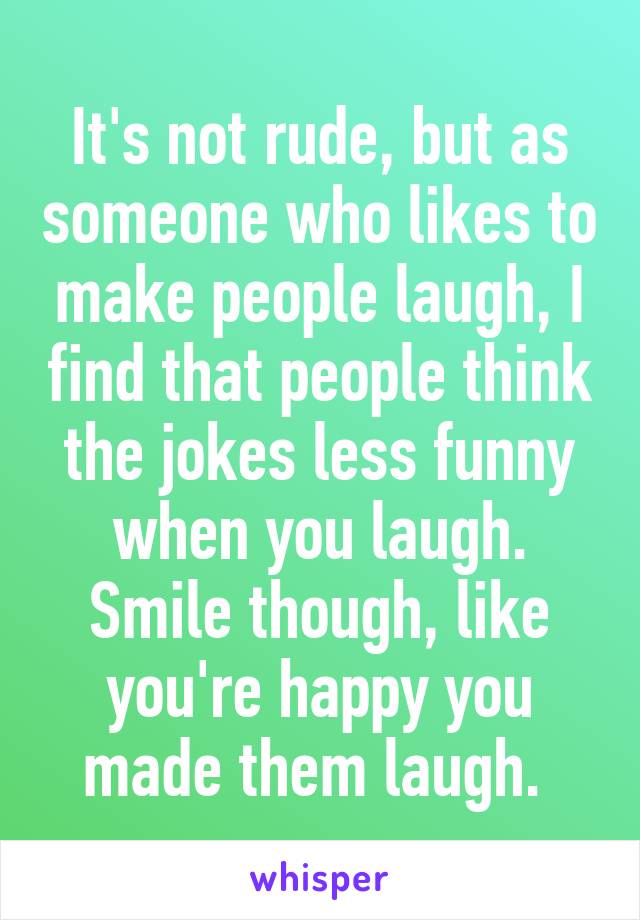 It's not rude, but as someone who likes to make people laugh, I find that people think the jokes less funny when you laugh. Smile though, like you're happy you made them laugh. 