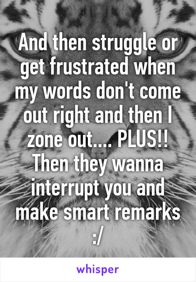 And then struggle or get frustrated when my words don't come out right and then I zone out.... PLUS!! Then they wanna interrupt you and make smart remarks :/