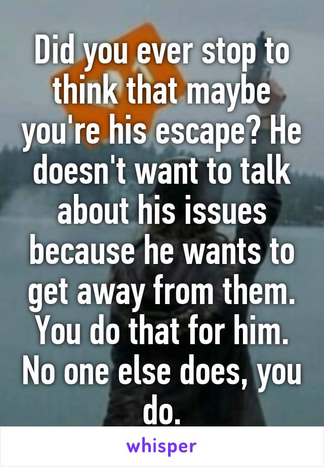 Did you ever stop to think that maybe you're his escape? He doesn't want to talk about his issues because he wants to get away from them. You do that for him. No one else does, you do.