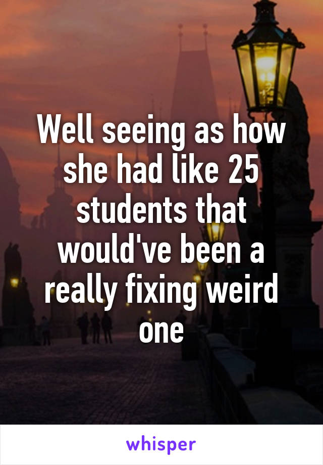 Well seeing as how she had like 25 students that would've been a really fixing weird one