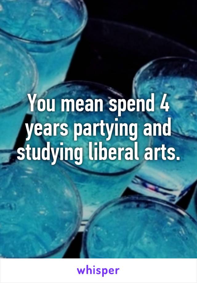 You mean spend 4 years partying and studying liberal arts.
