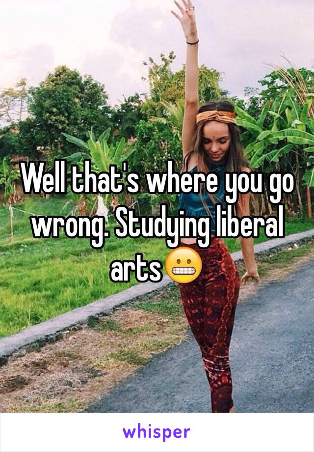 Well that's where you go wrong. Studying liberal arts😬