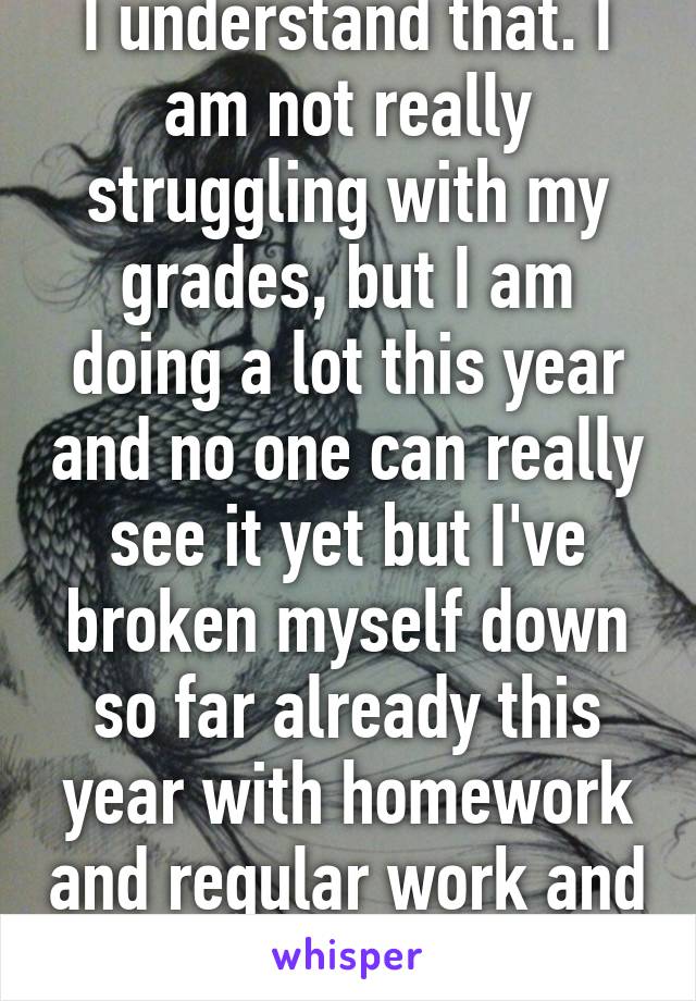 I understand that. I am not really struggling with my grades, but I am doing a lot this year and no one can really see it yet but I've broken myself down so far already this year with homework and regular work and clubs and colleges