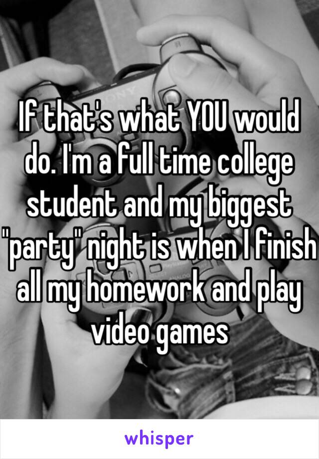 If that's what YOU would do. I'm a full time college student and my biggest "party" night is when I finish all my homework and play video games