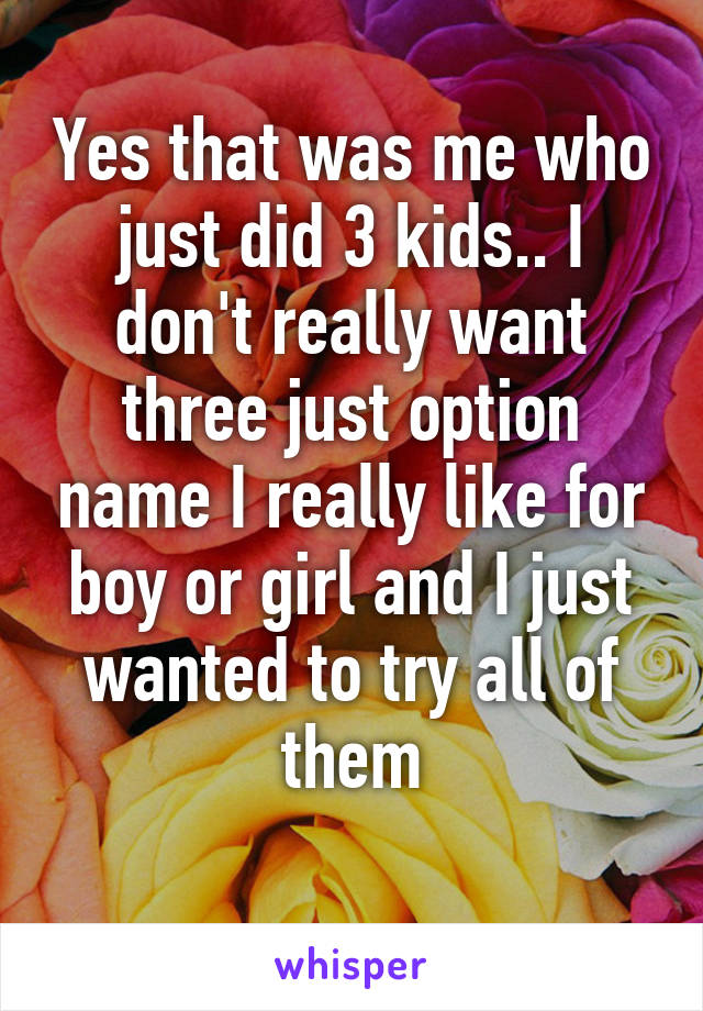 Yes that was me who just did 3 kids.. I don't really want three just option name I really like for boy or girl and I just wanted to try all of them
