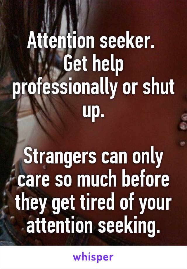 Attention seeker. 
Get help professionally or shut up.

Strangers can only care so much before they get tired of your attention seeking.