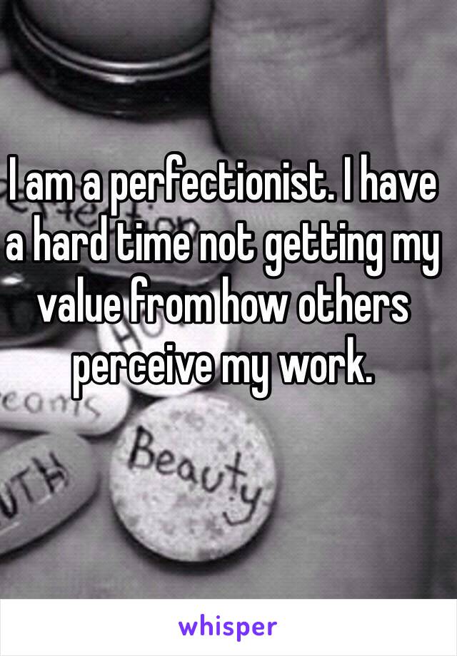 I am a perfectionist. I have a hard time not getting my value from how others perceive my work.