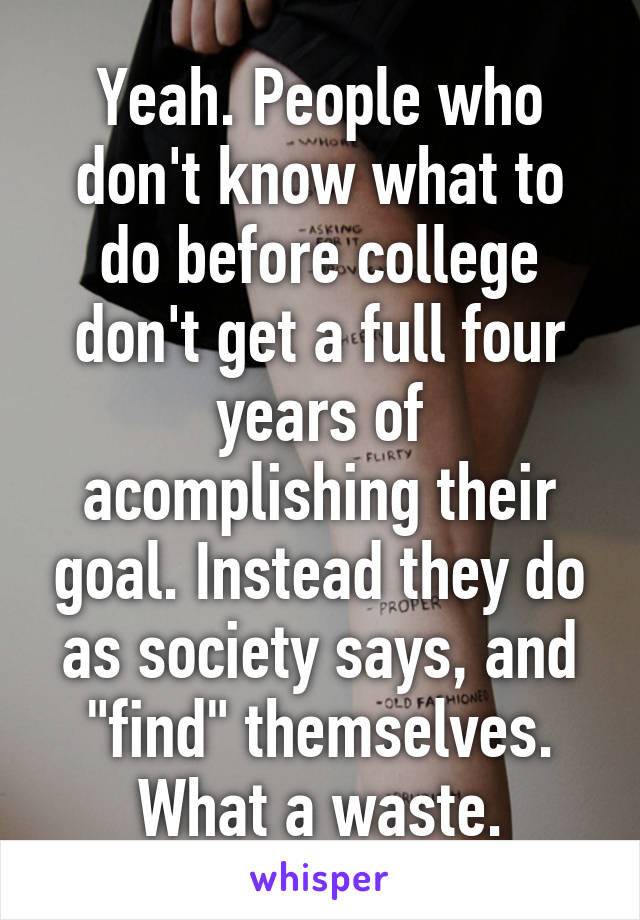 Yeah. People who don't know what to do before college don't get a full four years of acomplishing their goal. Instead they do as society says, and "find" themselves. What a waste.