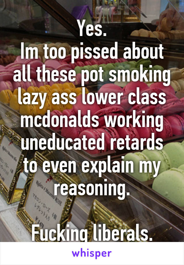 Yes.
Im too pissed about all these pot smoking lazy ass lower class mcdonalds working uneducated retards to even explain my reasoning.

Fucking liberals.