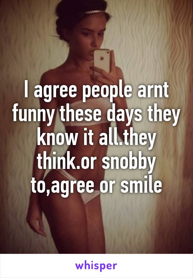 I agree people arnt funny these days they know it all.they think.or snobby to,agree or smile