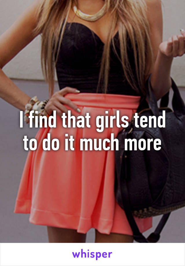 I find that girls tend to do it much more