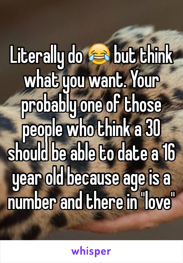 Literally do 😂 but think what you want. Your probably one of those people who think a 30 should be able to date a 16 year old because age is a number and there in "love"