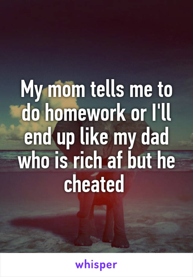 My mom tells me to do homework or I'll end up like my dad who is rich af but he cheated 