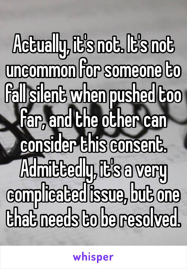 Actually, it's not. It's not uncommon for someone to fall silent when pushed too far, and the other can consider this consent. Admittedly, it's a very complicated issue, but one that needs to be resolved. 