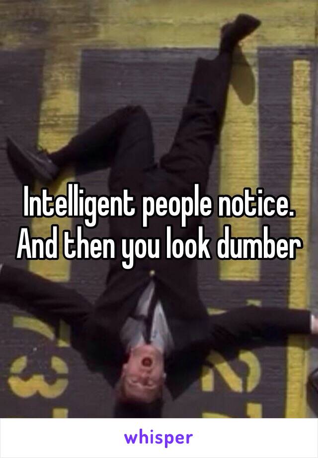 Intelligent people notice. And then you look dumber