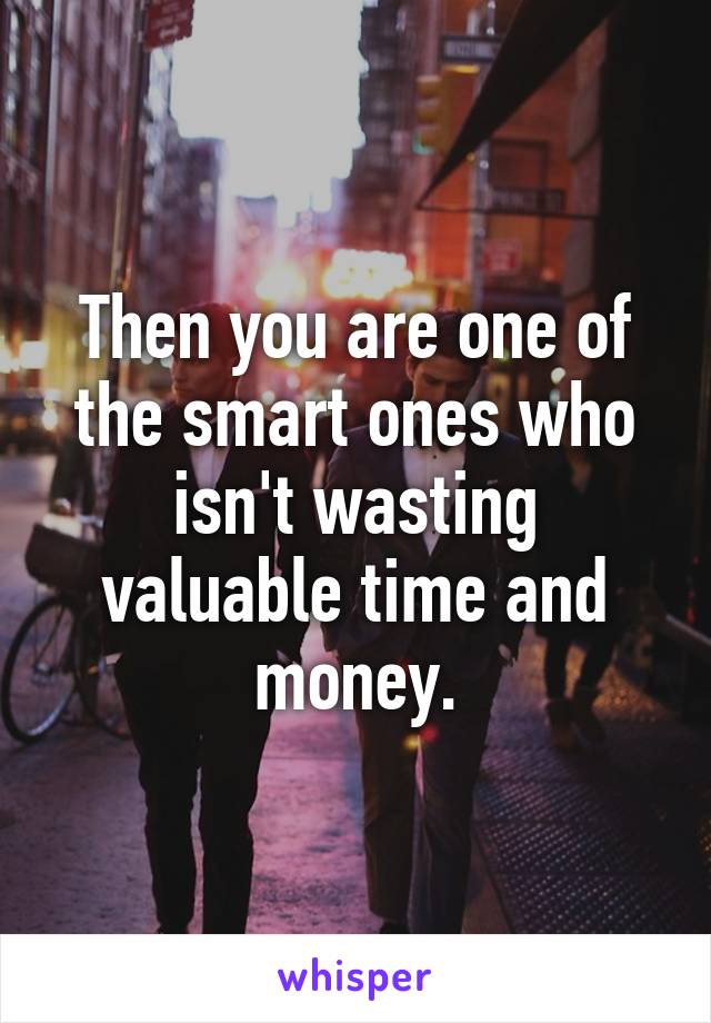 Then you are one of the smart ones who isn't wasting valuable time and money.