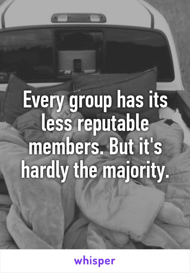 Every group has its less reputable members. But it's hardly the majority.