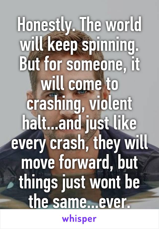 Honestly. The world will keep spinning. But for someone, it will come to crashing, violent halt...and just like every crash, they will move forward, but things just wont be the same...ever.