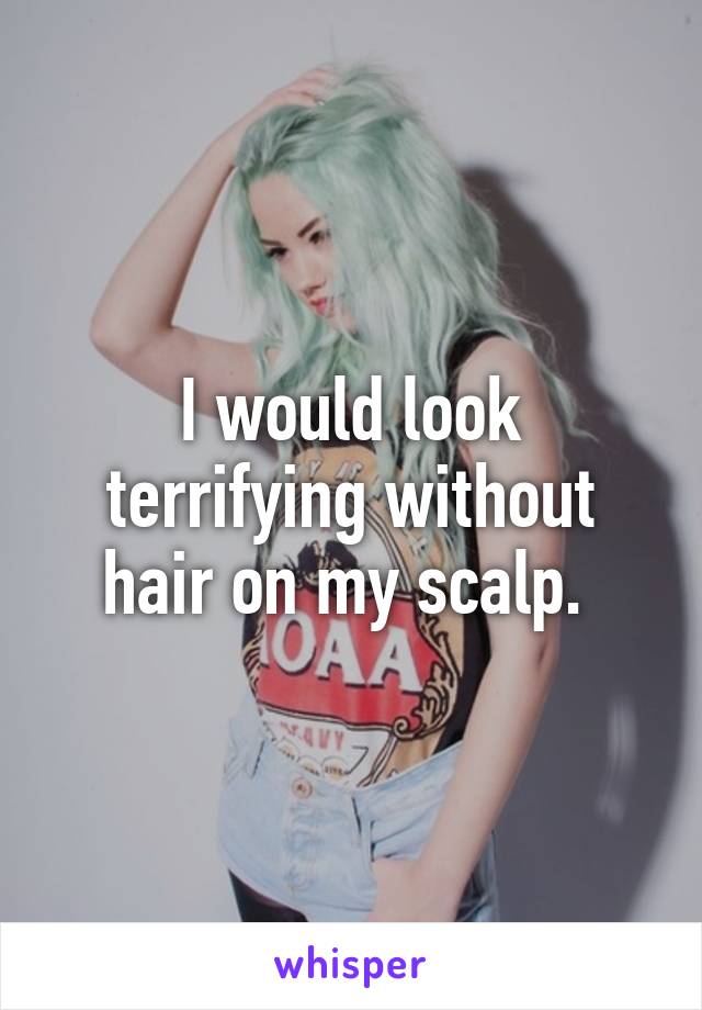 I would look terrifying without hair on my scalp. 