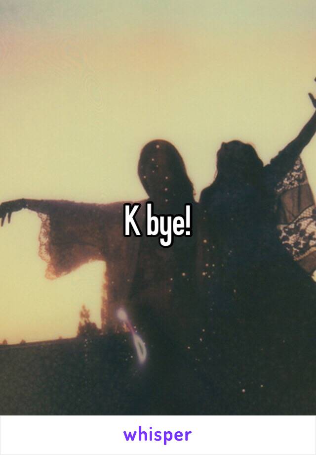 K bye!