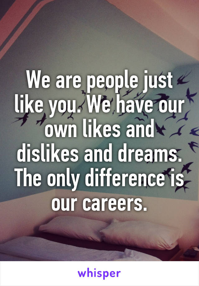 We are people just like you. We have our own likes and dislikes and dreams. The only difference is our careers.