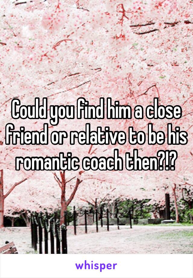 Could you find him a close friend or relative to be his romantic coach then?!?