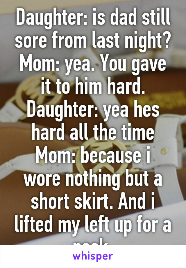 Daughter: is dad still sore from last night?
Mom: yea. You gave it to him hard.
Daughter: yea hes hard all the time
Mom: because i wore nothing but a short skirt. And i lifted my left up for a peek.
