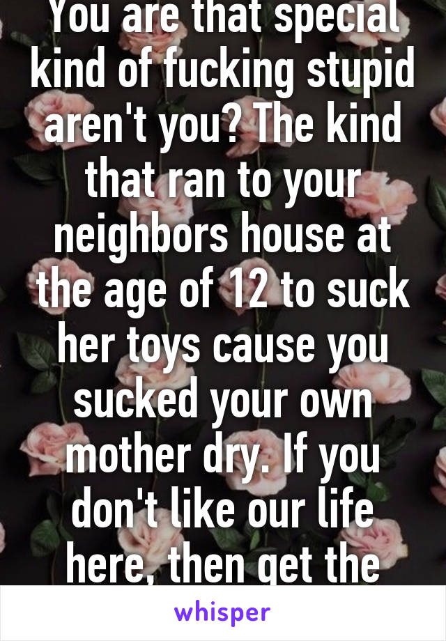 You are that special kind of fucking stupid aren't you? The kind that ran to your neighbors house at the age of 12 to suck her toys cause you sucked your own mother dry. If you don't like our life here, then get the fuck out.