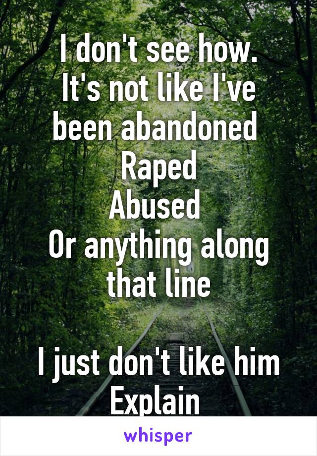 I don't see how.
It's not like I've been abandoned 
Raped
Abused 
Or anything along that line

I just don't like him
Explain 