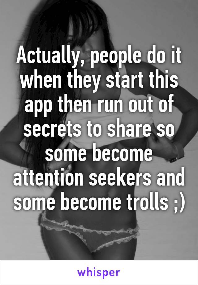 Actually, people do it when they start this app then run out of secrets to share so some become attention seekers and some become trolls ;) 