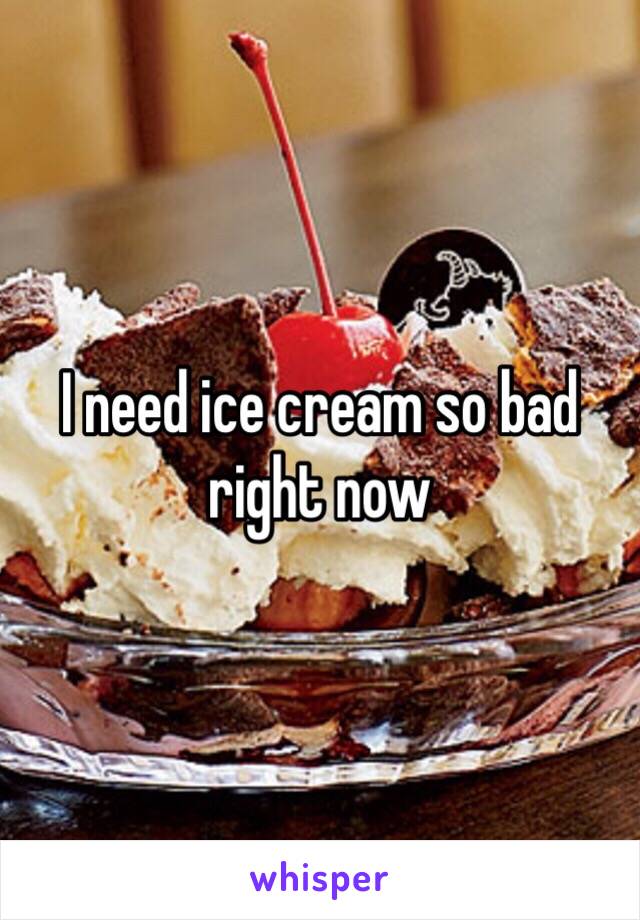 I need ice cream so bad right now