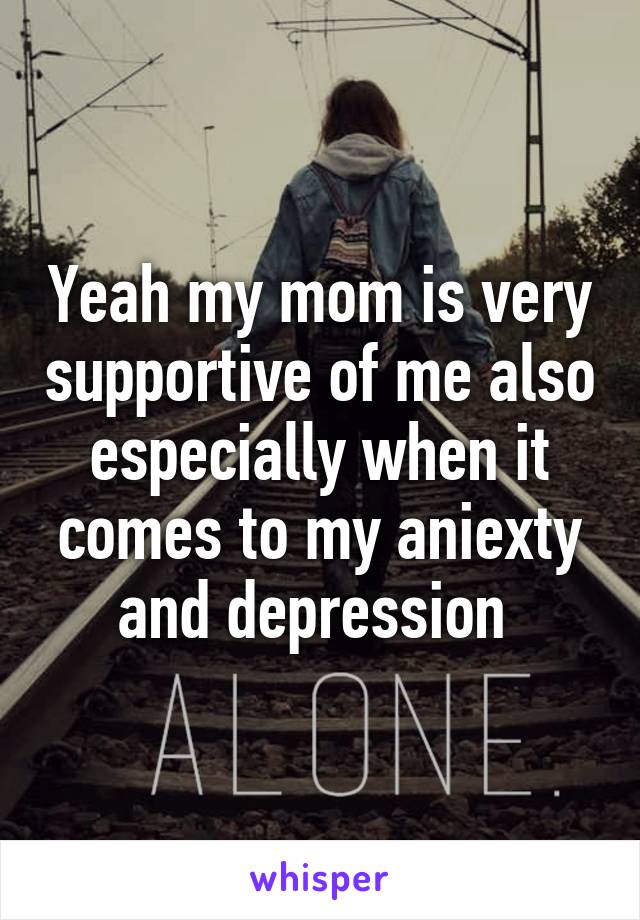 Yeah my mom is very supportive of me also especially when it comes to my aniexty and depression 