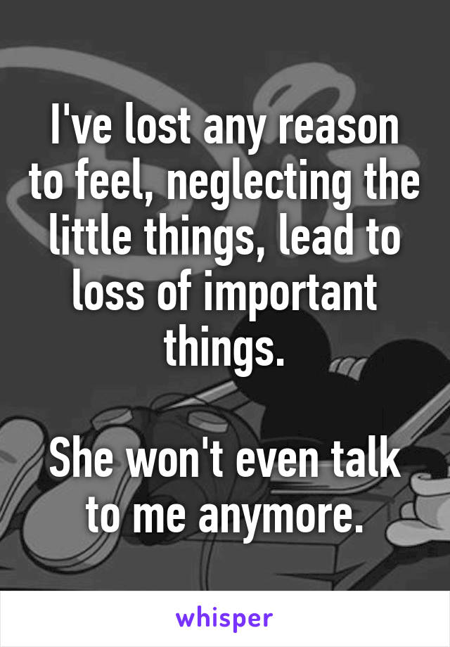 I've lost any reason to feel, neglecting the little things, lead to loss of important things.

She won't even talk to me anymore.