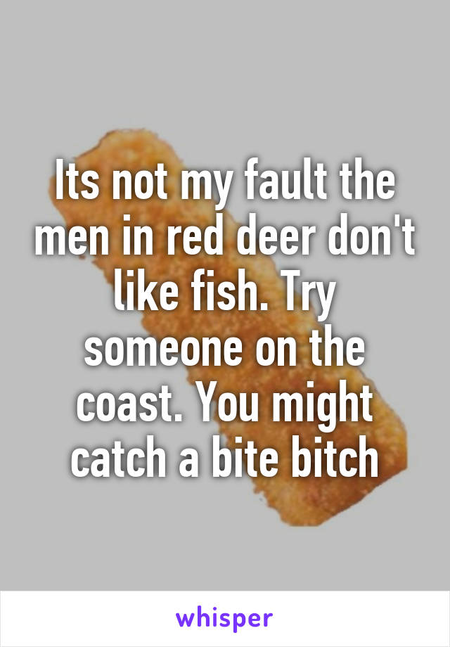 Its not my fault the men in red deer don't like fish. Try someone on the coast. You might catch a bite bitch