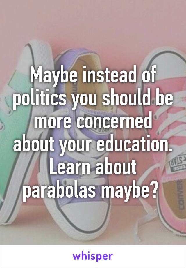 Maybe instead of politics you should be more concerned about your education. Learn about parabolas maybe? 