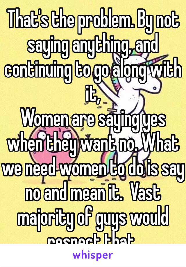 That's the problem. By not saying anything, and continuing to go along with it,
Women are saying yes when they want no. What we need women to do is say no and mean it.  Vast majority of guys would respect that. 