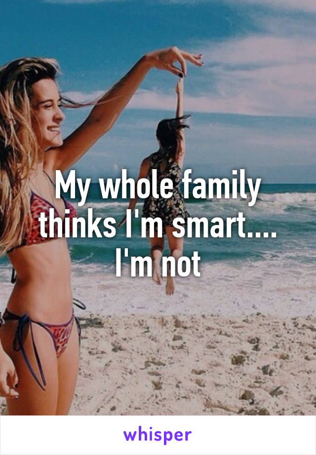 My whole family thinks I'm smart.... I'm not
