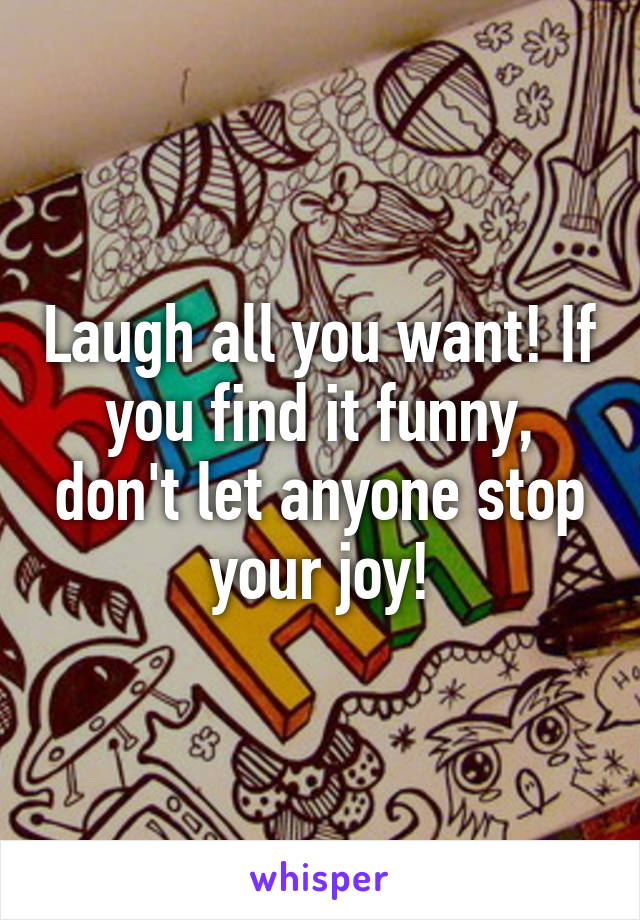Laugh all you want! If you find it funny, don't let anyone stop your joy!