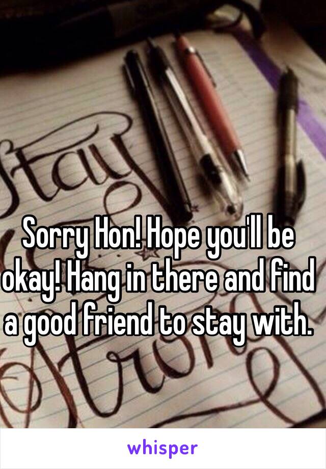 Sorry Hon! Hope you'll be okay! Hang in there and find a good friend to stay with. 