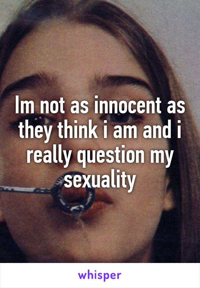 Im not as innocent as they think i am and i really question my sexuality