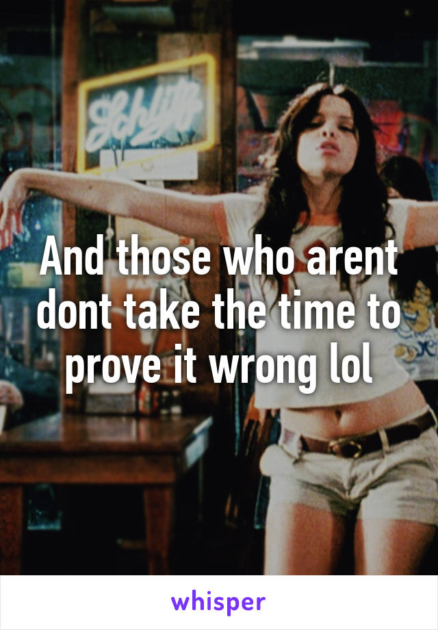 And those who arent dont take the time to prove it wrong lol